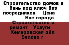 Строительство домов и бань под ключ без посредников, › Цена ­ 515 000 - Все города Строительство и ремонт » Услуги   . Кемеровская обл.,Белово г.